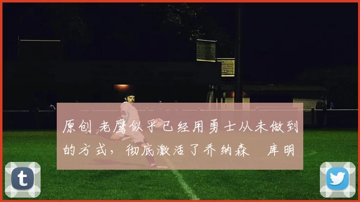 原创 老鹰似乎已经用勇士从未做到的方式，彻底激活了乔纳森・库明加