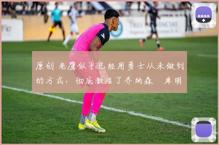 原创 老鹰似乎已经用勇士从未做到的方式，彻底激活了乔纳森・库明加