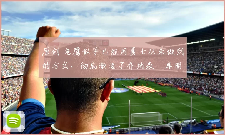 原创 老鹰似乎已经用勇士从未做到的方式，彻底激活了乔纳森・库明加