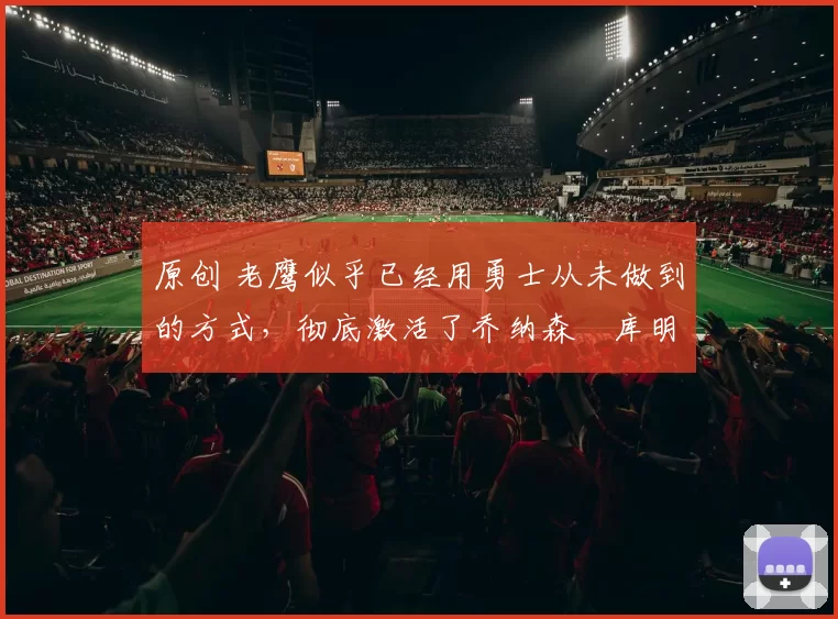 原创 老鹰似乎已经用勇士从未做到的方式,彻底激活了乔纳森・库明加