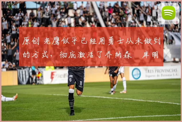 原创 老鹰似乎已经用勇士从未做到的方式，彻底激活了乔纳森・库明加