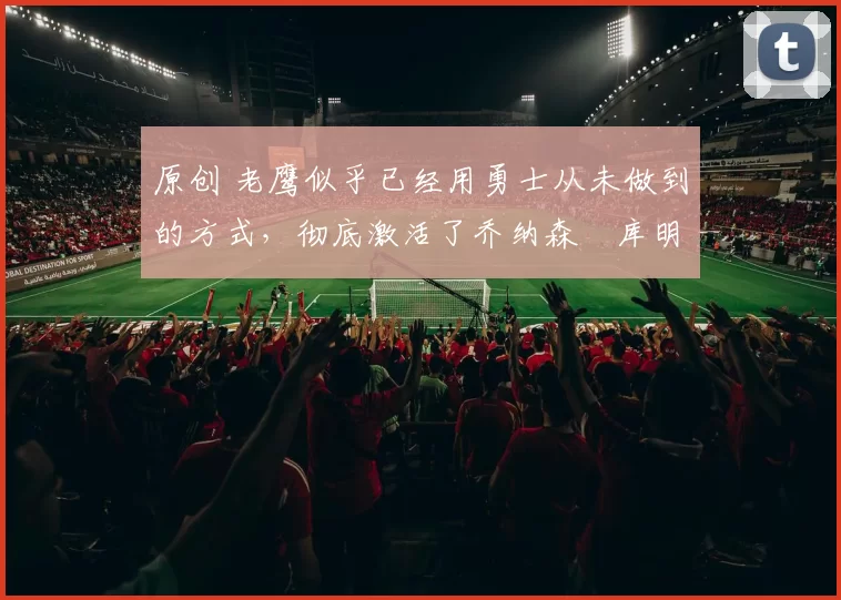 原创 老鹰似乎已经用勇士从未做到的方式,彻底激活了乔纳森・库明加