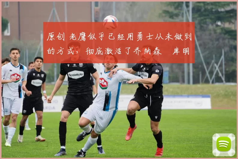 原创 老鹰似乎已经用勇士从未做到的方式,彻底激活了乔纳森・库明加