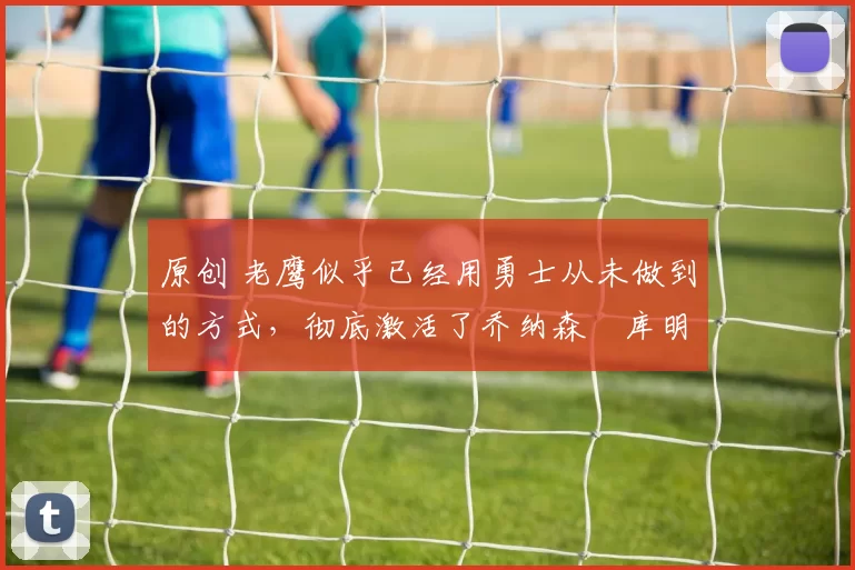 原创 老鹰似乎已经用勇士从未做到的方式，彻底激活了乔纳森・库明加