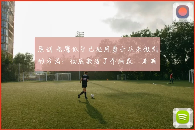 原创 老鹰似乎已经用勇士从未做到的方式，彻底激活了乔纳森・库明加