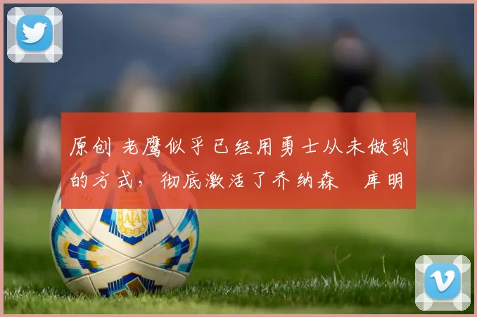 原创 老鹰似乎已经用勇士从未做到的方式，彻底激活了乔纳森・库明加