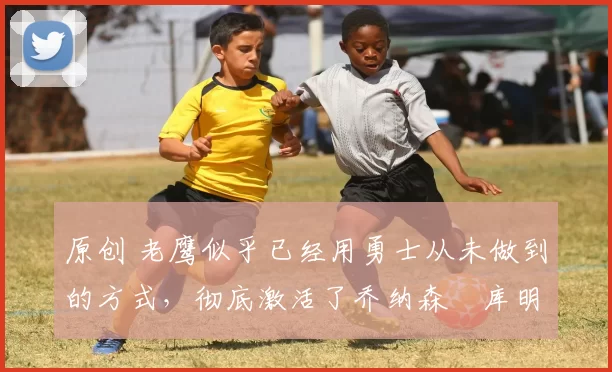 原创 老鹰似乎已经用勇士从未做到的方式,彻底激活了乔纳森・库明加