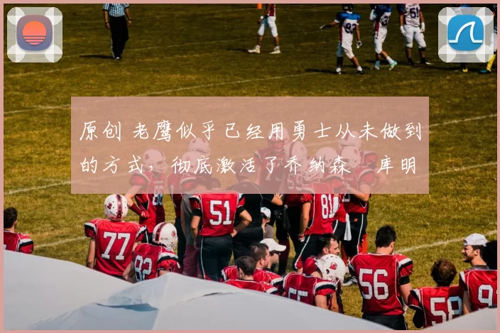 原创 老鹰似乎已经用勇士从未做到的方式，彻底激活了乔纳森・库明加