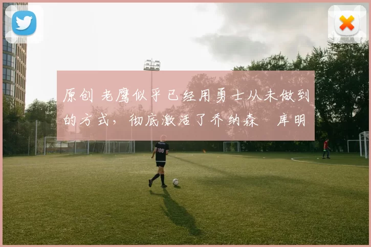 原创 老鹰似乎已经用勇士从未做到的方式，彻底激活了乔纳森・库明加