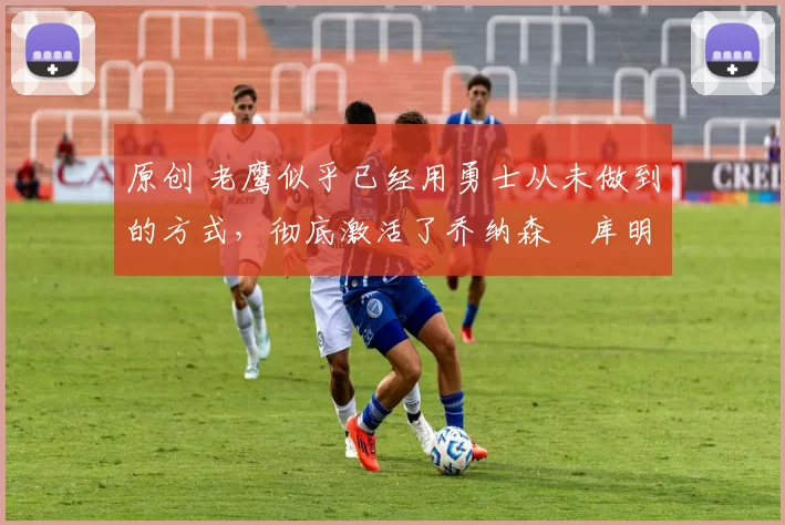 原创 老鹰似乎已经用勇士从未做到的方式,彻底激活了乔纳森・库明加