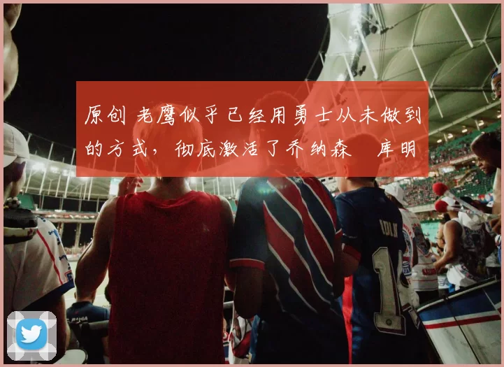 原创 老鹰似乎已经用勇士从未做到的方式，彻底激活了乔纳森・库明加