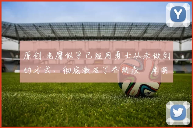 原创 老鹰似乎已经用勇士从未做到的方式，彻底激活了乔纳森・库明加