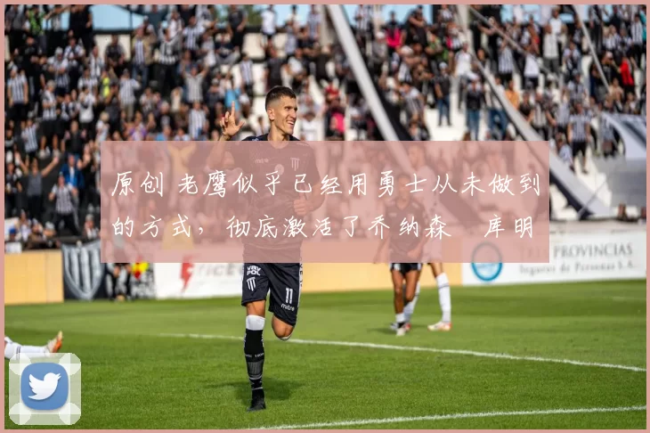 原创 老鹰似乎已经用勇士从未做到的方式，彻底激活了乔纳森・库明加