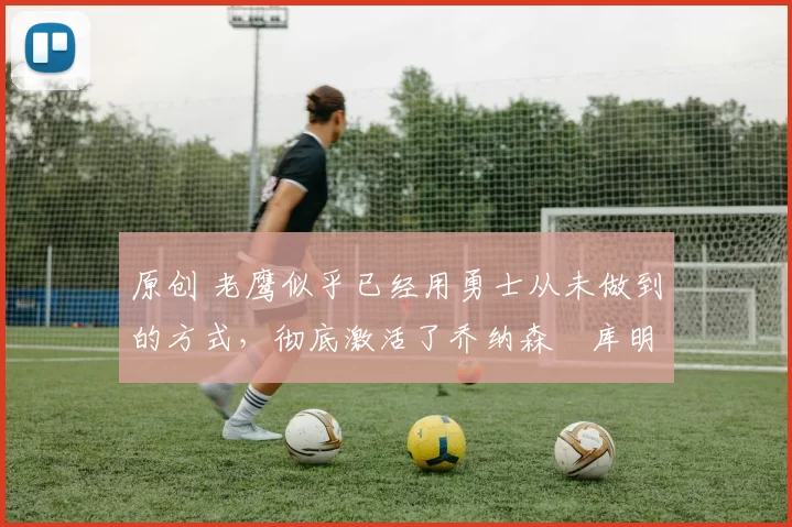 原创 老鹰似乎已经用勇士从未做到的方式，彻底激活了乔纳森・库明加