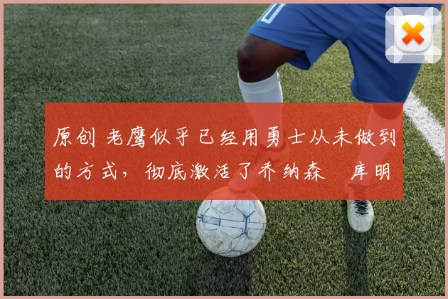 原创 老鹰似乎已经用勇士从未做到的方式,彻底激活了乔纳森・库明加