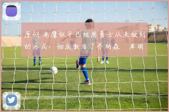 原创 老鹰似乎已经用勇士从未做到的方式，彻底激活了乔纳森・库明加