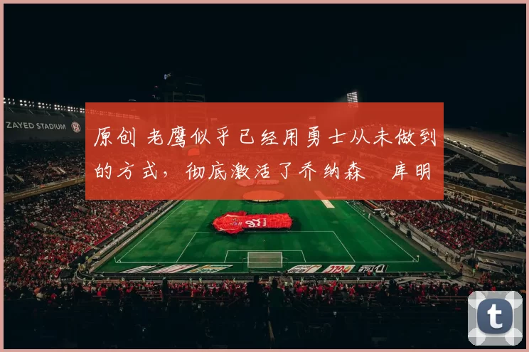 原创 老鹰似乎已经用勇士从未做到的方式，彻底激活了乔纳森・库明加