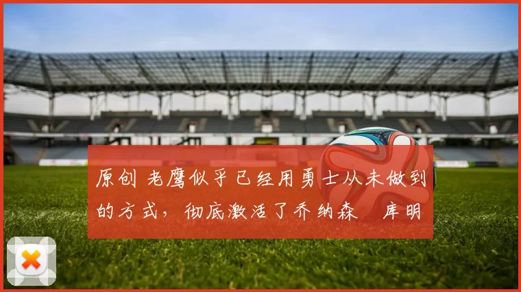 原创 老鹰似乎已经用勇士从未做到的方式，彻底激活了乔纳森・库明加