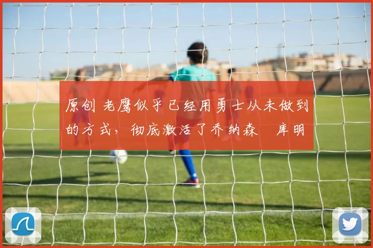 原创 老鹰似乎已经用勇士从未做到的方式，彻底激活了乔纳森・库明加