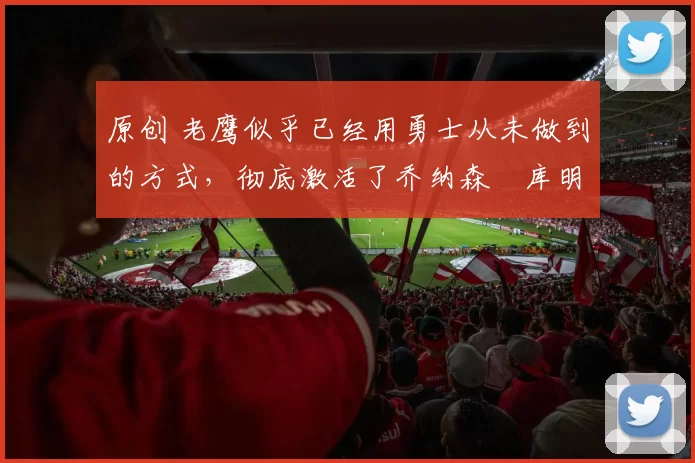 原创 老鹰似乎已经用勇士从未做到的方式，彻底激活了乔纳森・库明加