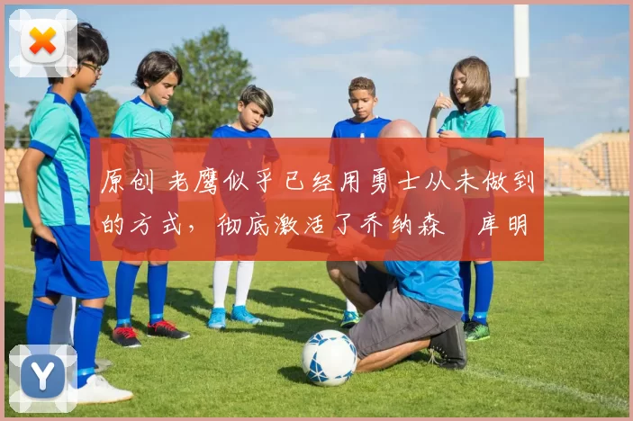 原创 老鹰似乎已经用勇士从未做到的方式，彻底激活了乔纳森・库明加