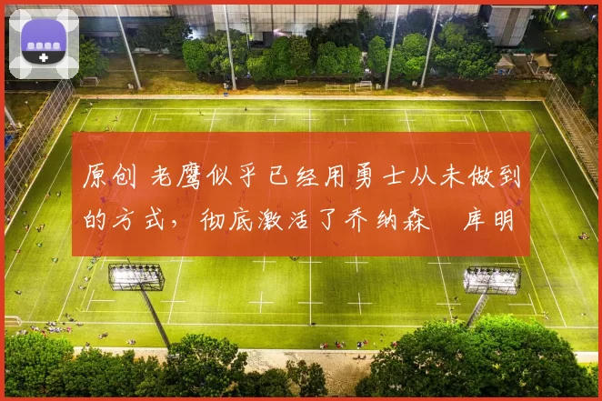 原创 老鹰似乎已经用勇士从未做到的方式，彻底激活了乔纳森・库明加