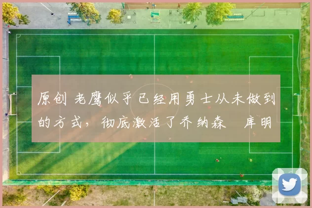 原创 老鹰似乎已经用勇士从未做到的方式，彻底激活了乔纳森・库明加