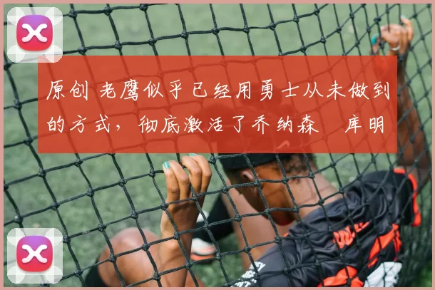 原创 老鹰似乎已经用勇士从未做到的方式，彻底激活了乔纳森・库明加