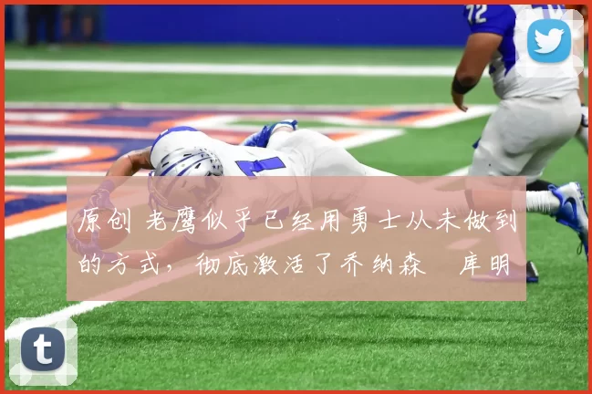 原创 老鹰似乎已经用勇士从未做到的方式，彻底激活了乔纳森・库明加