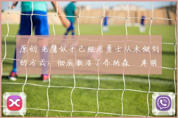 原创 老鹰似乎已经用勇士从未做到的方式,彻底激活了乔纳森・库明加