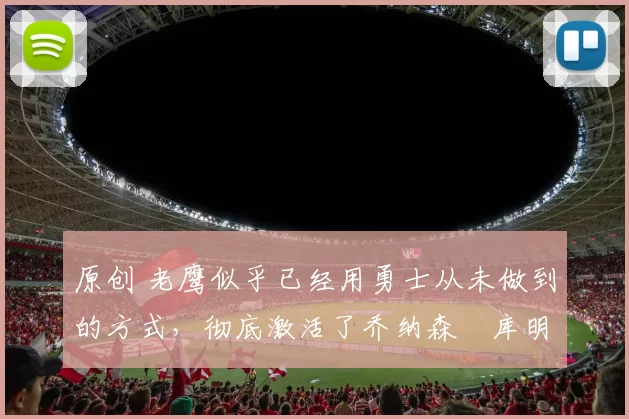 原创 老鹰似乎已经用勇士从未做到的方式，彻底激活了乔纳森・库明加