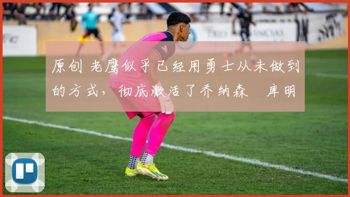 原创 老鹰似乎已经用勇士从未做到的方式,彻底激活了乔纳森・库明加