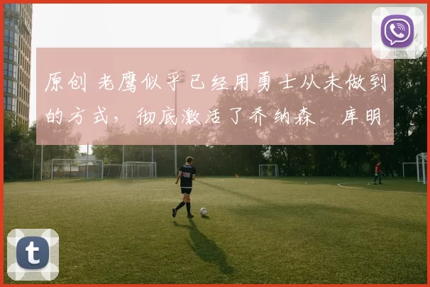 原创 老鹰似乎已经用勇士从未做到的方式,彻底激活了乔纳森・库明加