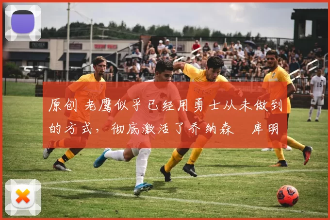 原创 老鹰似乎已经用勇士从未做到的方式，彻底激活了乔纳森・库明加