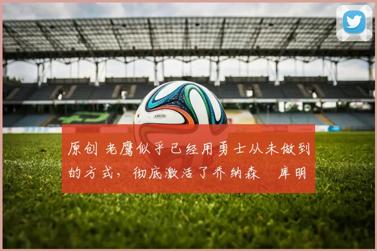 原创 老鹰似乎已经用勇士从未做到的方式,彻底激活了乔纳森・库明加