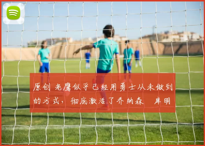 原创 老鹰似乎已经用勇士从未做到的方式，彻底激活了乔纳森・库明加