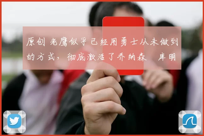 原创 老鹰似乎已经用勇士从未做到的方式，彻底激活了乔纳森・库明加