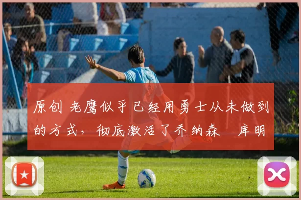 原创 老鹰似乎已经用勇士从未做到的方式，彻底激活了乔纳森・库明加