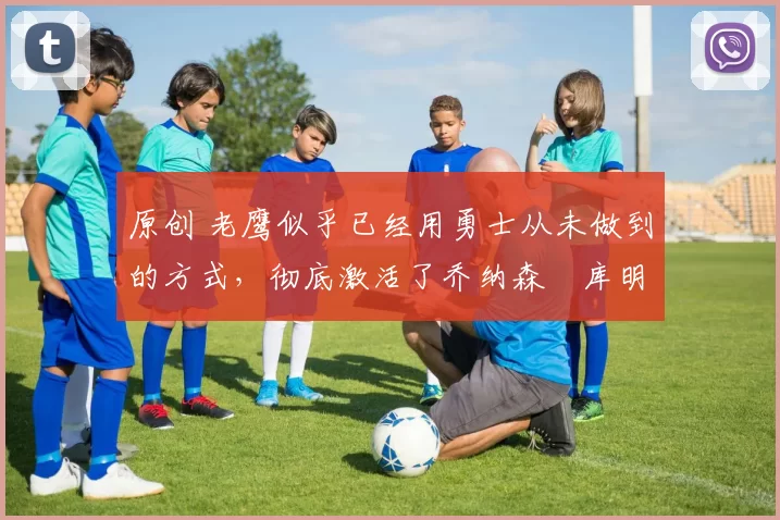 原创 老鹰似乎已经用勇士从未做到的方式,彻底激活了乔纳森・库明加