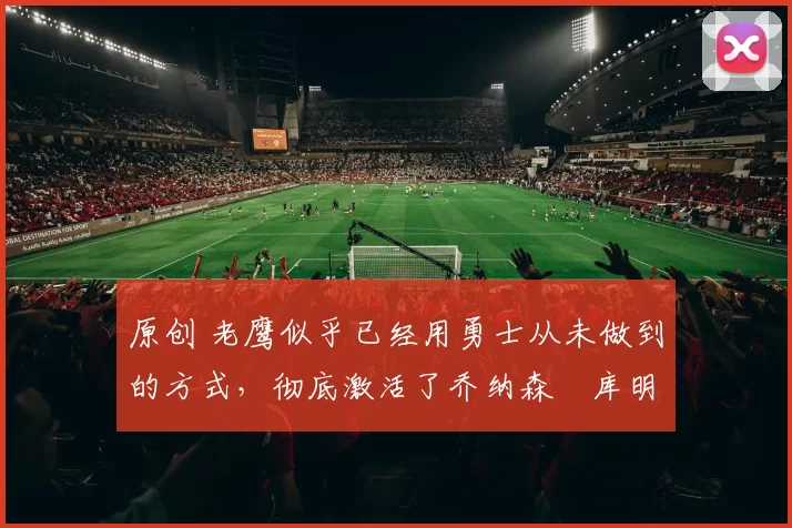 原创 老鹰似乎已经用勇士从未做到的方式,彻底激活了乔纳森・库明加