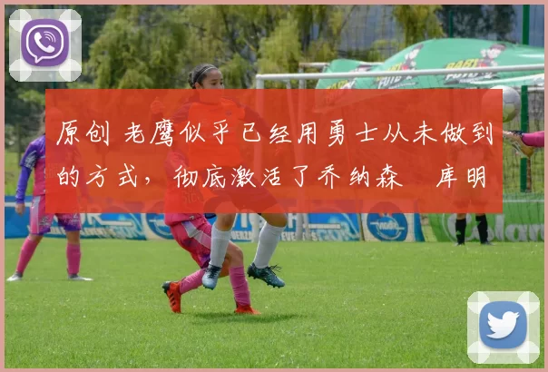 原创 老鹰似乎已经用勇士从未做到的方式，彻底激活了乔纳森・库明加