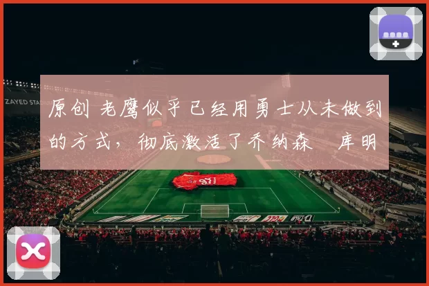 原创 老鹰似乎已经用勇士从未做到的方式，彻底激活了乔纳森・库明加