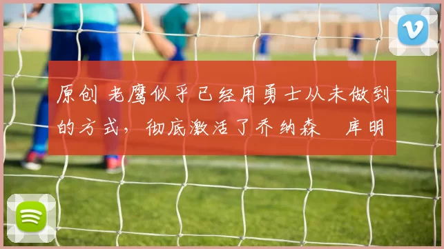 原创 老鹰似乎已经用勇士从未做到的方式,彻底激活了乔纳森・库明加