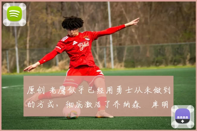 原创 老鹰似乎已经用勇士从未做到的方式,彻底激活了乔纳森・库明加