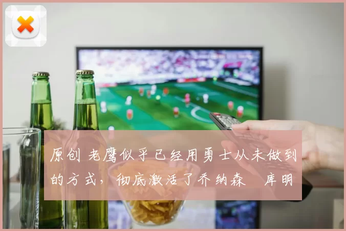 原创 老鹰似乎已经用勇士从未做到的方式,彻底激活了乔纳森・库明加