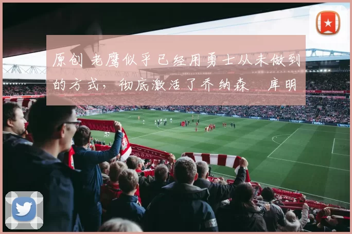 原创 老鹰似乎已经用勇士从未做到的方式,彻底激活了乔纳森・库明加