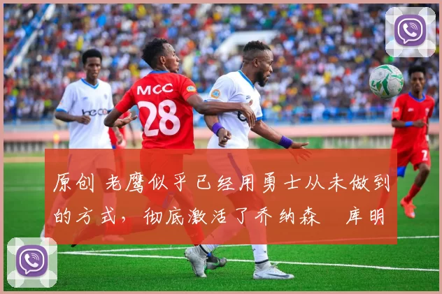 原创 老鹰似乎已经用勇士从未做到的方式,彻底激活了乔纳森・库明加