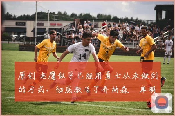 原创 老鹰似乎已经用勇士从未做到的方式,彻底激活了乔纳森・库明加