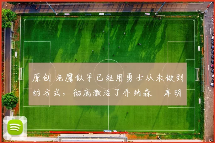 原创 老鹰似乎已经用勇士从未做到的方式，彻底激活了乔纳森・库明加