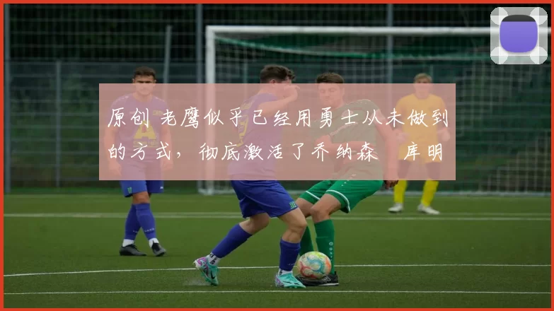 原创 老鹰似乎已经用勇士从未做到的方式,彻底激活了乔纳森・库明加